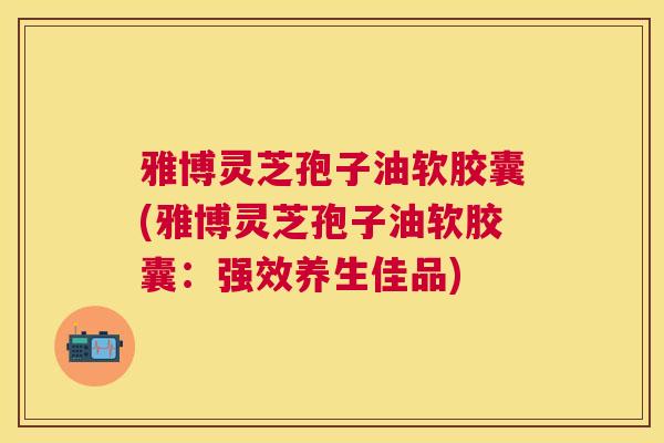 雅博灵芝孢子油软胶囊(雅博灵芝孢子油软胶囊：强效养生佳品)