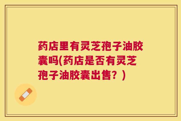 药店里有灵芝孢子油胶囊吗(药店是否有灵芝孢子油胶囊出售？)