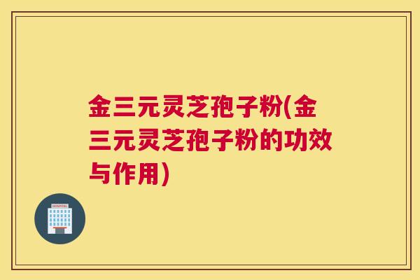 金三元灵芝孢子粉(金三元灵芝孢子粉的功效与作用)