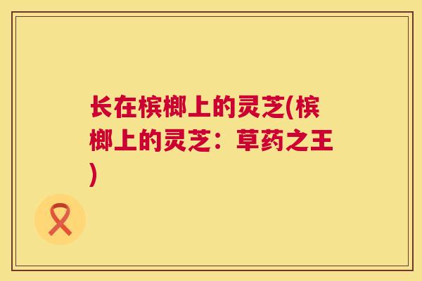 长在槟榔上的灵芝(槟榔上的灵芝：草药之王)