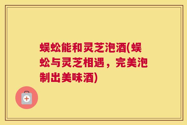 蜈蚣能和灵芝泡酒(蜈蚣与灵芝相遇,完美泡制出美味酒) 蜈蚣能和灵芝泡酒(蜈蚣与灵芝相遇,完美泡制出美味酒)