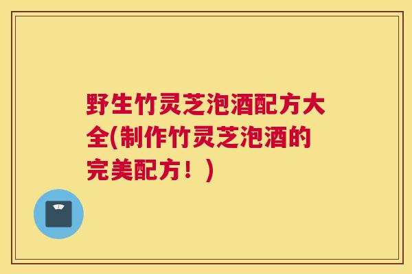 野生竹灵芝泡酒配方大全(制作竹灵芝泡酒的完美配方！)