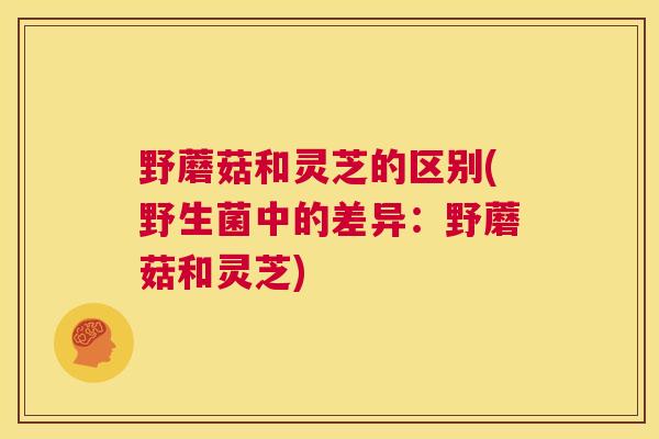 野蘑菇和灵芝的区别(野生菌中的差异:野蘑菇和灵芝) 野蘑菇和灵芝的区别(野生菌中的差异:野蘑菇和灵芝)