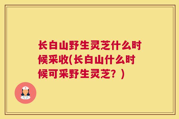 长白山野生灵芝什么时候采收(长白山什么时候可采野生灵芝？)