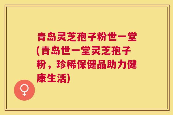 青岛灵芝孢子粉世一堂(青岛世一堂灵芝孢子粉，珍稀保健品助力健康生活)