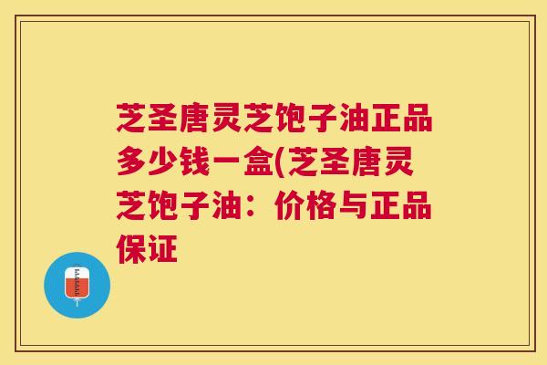 芝圣唐灵芝饱子油正品多少钱一盒(芝圣唐灵芝饱子油：价格与正品保证
