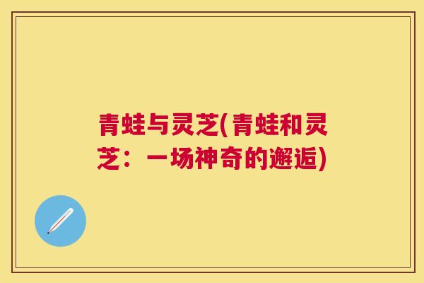 青蛙与灵芝(青蛙和灵芝：一场神奇的邂逅)