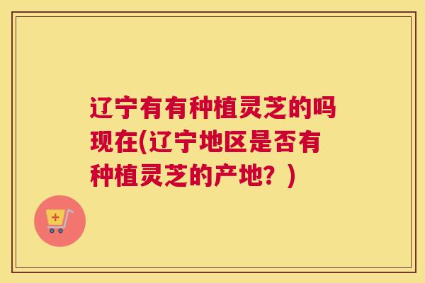 辽宁有有种植灵芝的吗现在(辽宁地区是否有种植灵芝的产地？)