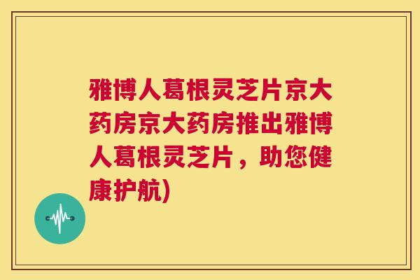 雅博人葛根灵芝片京大药房京大药房推出雅博人葛根灵芝片,助您健康护航) 雅博人葛根灵芝片京大药房京大药房推出雅博人葛根灵芝片,助您健康护航)