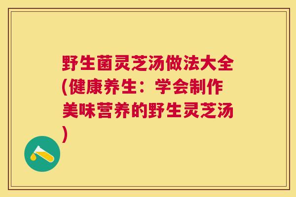 野生菌灵芝汤做法大全(健康养生：学会制作美味营养的野生灵芝汤)