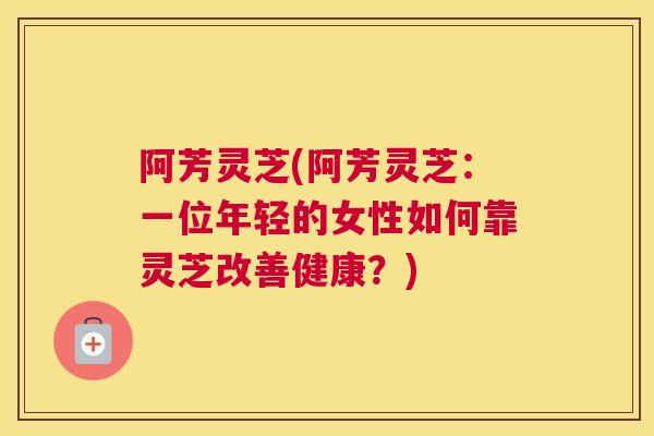阿芳灵芝(阿芳灵芝：一位年轻的女性如何靠灵芝改善健康？)