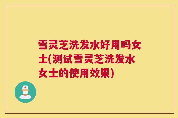 雪灵芝洗发水好用吗女士(测试雪灵芝洗发水女士的使用效果)