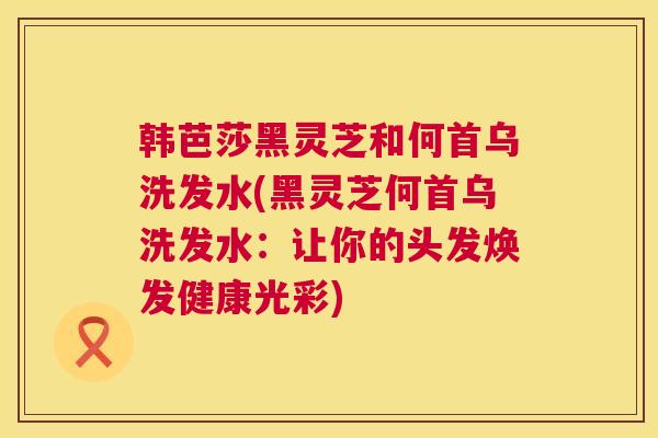 韩芭莎黑灵芝和何首乌洗发水(黑灵芝何首乌洗发水：让你的头发焕发健康光彩)