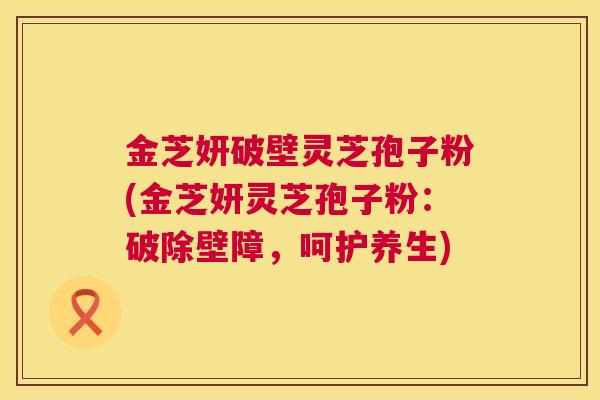 金芝妍破壁灵芝孢子粉(金芝妍灵芝孢子粉：破除壁障，呵护养生)