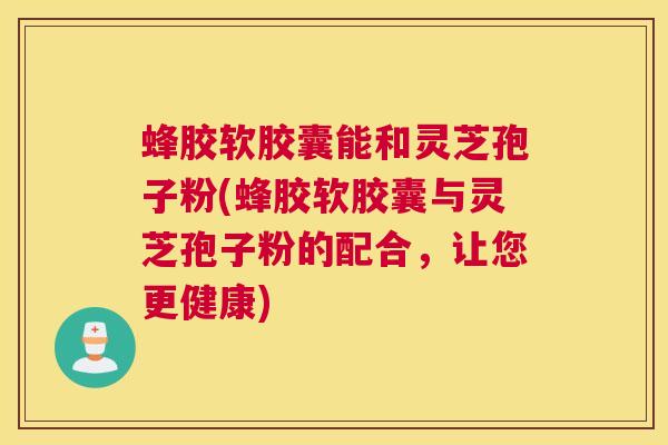 蜂胶软胶囊能和灵芝孢子粉(蜂胶软胶囊与灵芝孢子粉的配合，让您更健康)
