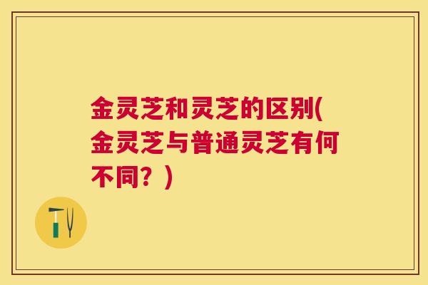 金灵芝和灵芝的区别(金灵芝与普通灵芝有何不同？)