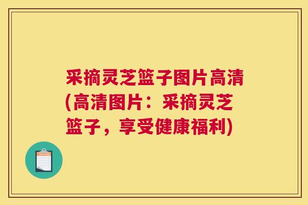 采摘灵芝篮子图片高清(高清图片:采摘灵芝篮子,享受健康福利) 采摘灵芝篮子图片高清(高清图片:采摘灵芝篮子,享受健康福利)