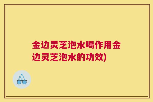 金边灵芝泡水喝作用金边灵芝泡水的功效)