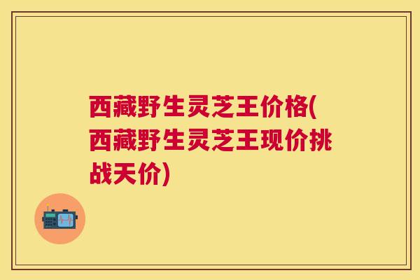 西藏野生灵芝王价格(西藏野生灵芝王现价挑战天价) 西藏野生灵芝王价格(西藏野生灵芝王现价挑战天价)