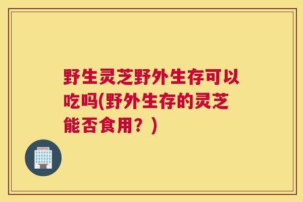 野生灵芝野外生存可以吃吗(野外生存的灵芝能否食用？)