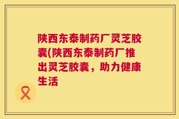 陕西东泰制药厂灵芝胶囊(陕西东泰制药厂推出灵芝胶囊，助力健康生活