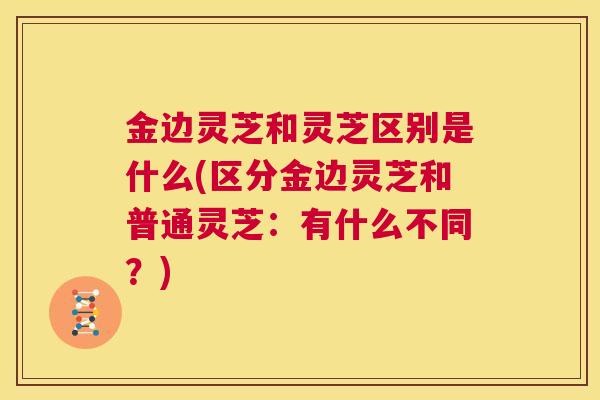 金边灵芝和灵芝区别是什么(区分金边灵芝和普通灵芝：有什么不同？)