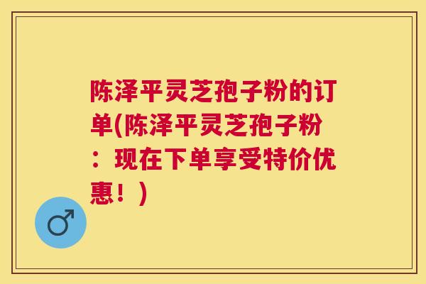 陈泽平灵芝孢子粉的订单(陈泽平灵芝孢子粉:现在下单享受特价优惠!) 陈泽平灵芝孢子粉的订单(陈泽平灵芝孢子粉:现在下单享受特价优惠!)
