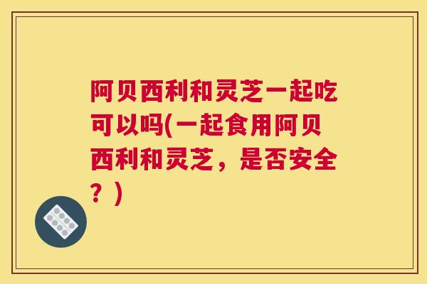 阿贝西利和灵芝一起吃可以吗(一起食用阿贝西利和灵芝，是否安全？)