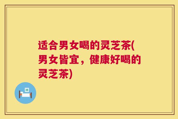 适合男女喝的灵芝茶(男女皆宜，健康好喝的灵芝茶)