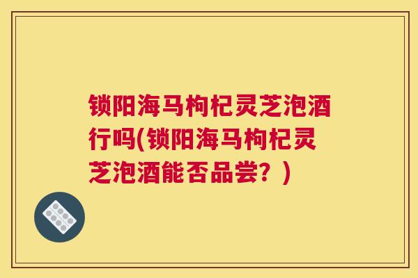 锁阳海马枸杞灵芝泡酒行吗(锁阳海马枸杞灵芝泡酒能否品尝？)