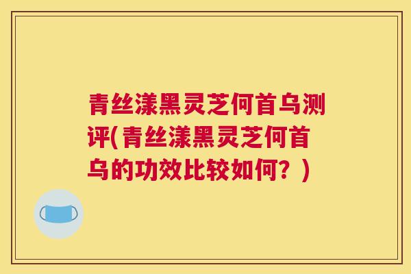 青丝漾黑灵芝何首乌测评(青丝漾黑灵芝何首乌的功效比较如何？)