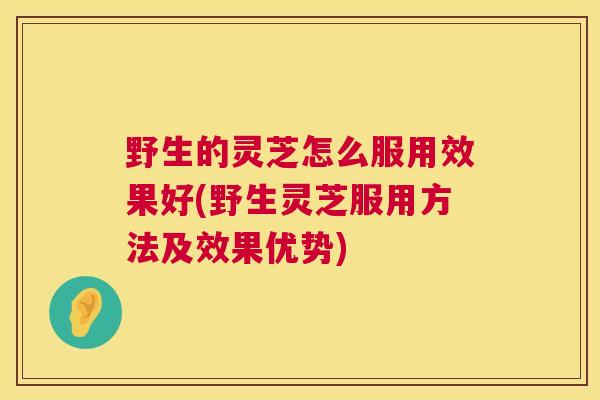 野生的灵芝怎么服用效果好(野生灵芝服用方法及效果优势)
