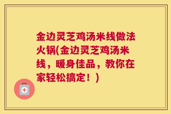 金边灵芝鸡汤米线做法火锅(金边灵芝鸡汤米线，暖身佳品，教你在家轻松搞定！)