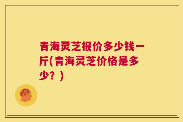 青海灵芝报价多少钱一斤(青海灵芝价格是多少？)