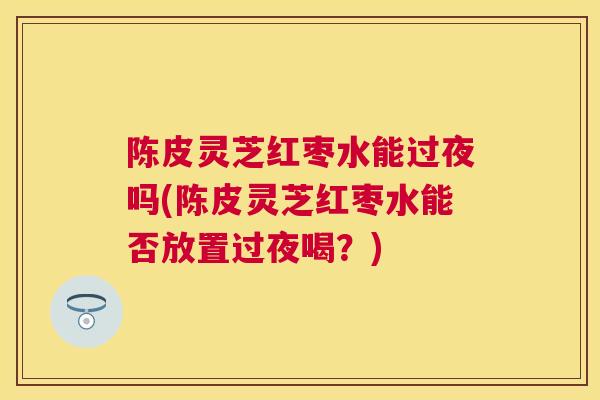 陈皮灵芝红枣水能过夜吗(陈皮灵芝红枣水能否放置过夜喝？)