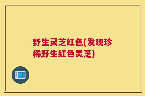 野生灵芝红色(发现珍稀野生红色灵芝)