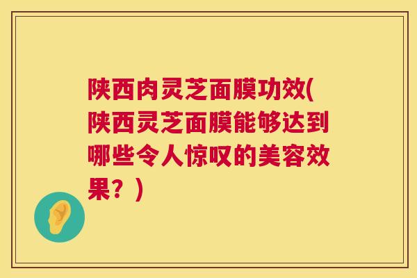 陕西肉灵芝面膜功效(陕西灵芝面膜能够达到哪些令人惊叹的美容效果？)