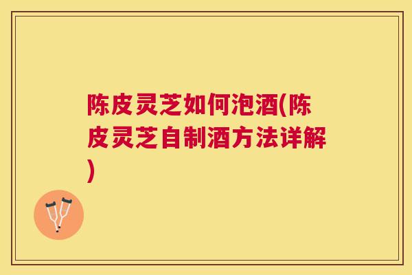 陈皮灵芝如何泡酒(陈皮灵芝自制酒方法详解)