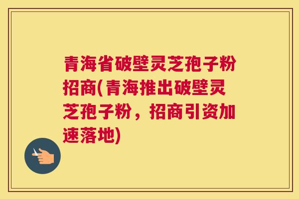 青海省破壁灵芝孢子粉招商(青海推出破壁灵芝孢子粉，招商引资加速落地)