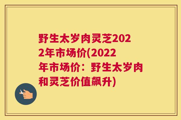 野生太岁肉灵芝2022年市场价(2022年市场价:野生太岁肉和灵芝价值飙升) 野生太岁肉灵芝2022年市场价(2022年市场价:野生太岁肉和灵芝价值飙升)