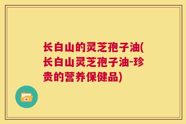 长白山的灵芝孢子油(长白山灵芝孢子油-珍贵的营养保健品)