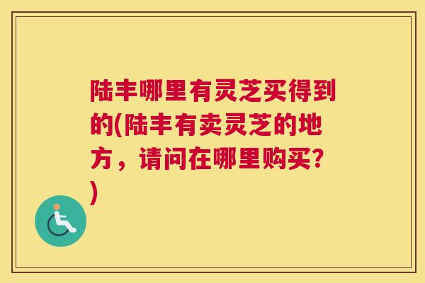 陆丰哪里有灵芝买得到的(陆丰有卖灵芝的地方，请问在哪里购买？)