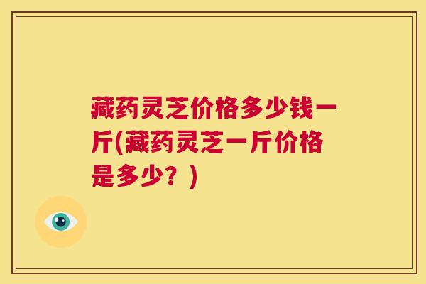 藏药灵芝价格多少钱一斤(藏药灵芝一斤价格是多少？)