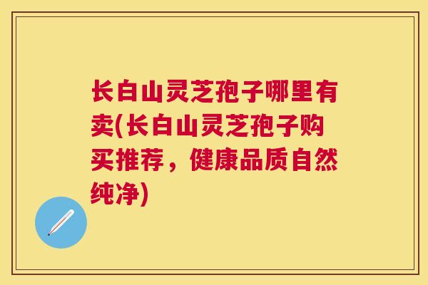 长白山灵芝孢子哪里有卖(长白山灵芝孢子购买推荐，健康品质自然纯净)