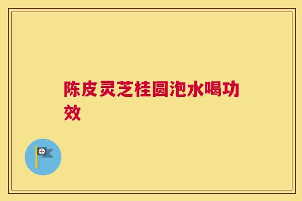 陈皮灵芝桂圆泡水喝功效