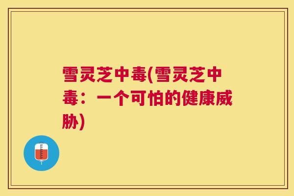 雪灵芝中毒(雪灵芝中毒:一个可怕的健康威胁) 雪灵芝中毒(雪灵芝中毒:一个可怕的健康威胁)