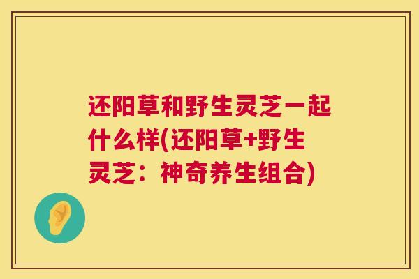 还阳草和野生灵芝一起什么样(还阳草+野生灵芝：神奇养生组合)