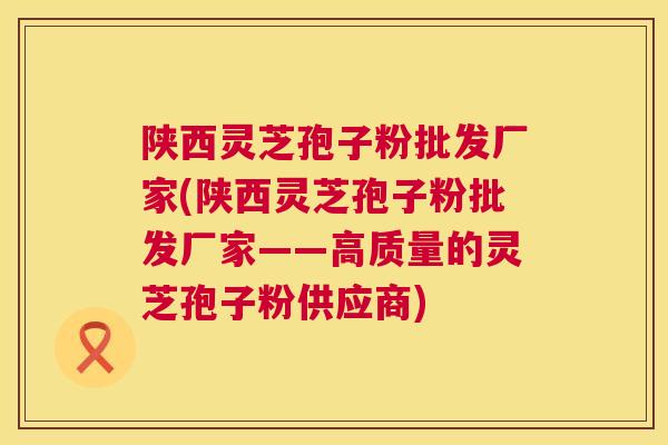 陕西灵芝孢子粉批发厂家(陕西灵芝孢子粉批发厂家——高质量的灵芝孢子粉供应商) 陕西灵芝孢子粉批发厂家(陕西灵芝孢子粉批发厂家——高质量的灵芝孢子粉供应商)