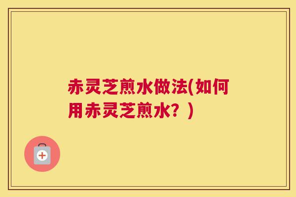 赤灵芝煎水做法(如何用赤灵芝煎水？)
