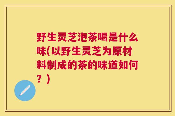 野生灵芝泡茶喝是什么味(以野生灵芝为原材料制成的茶的味道如何？)